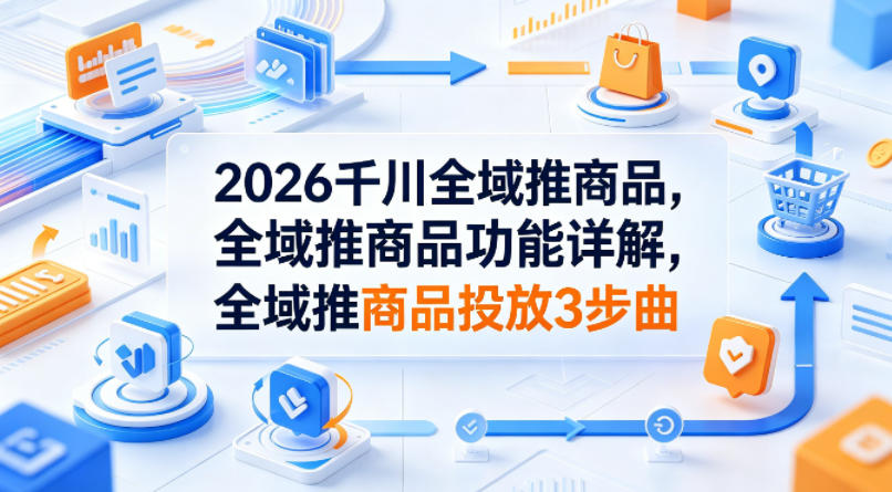 2026千川全域推商品，全域推商品功能详解，全域推商品投放3步曲-小明副业导航站