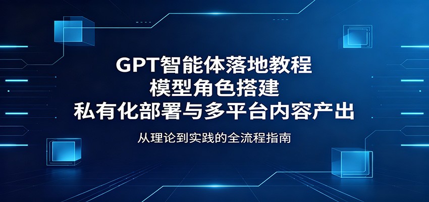 GPT智能体落地教程：模型角色搭建，私有化部署与多平台内容产出-小明副业导航站