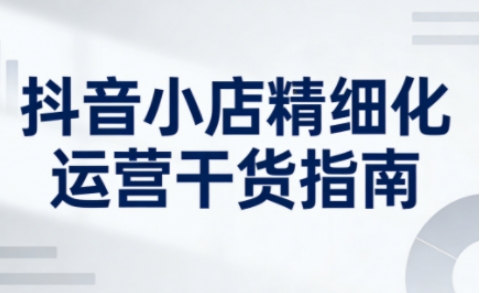 抖音小店精细化运营干货指南新版，助力商家系统提升店铺运营能力(更新26年5月)-小明副业导航站
