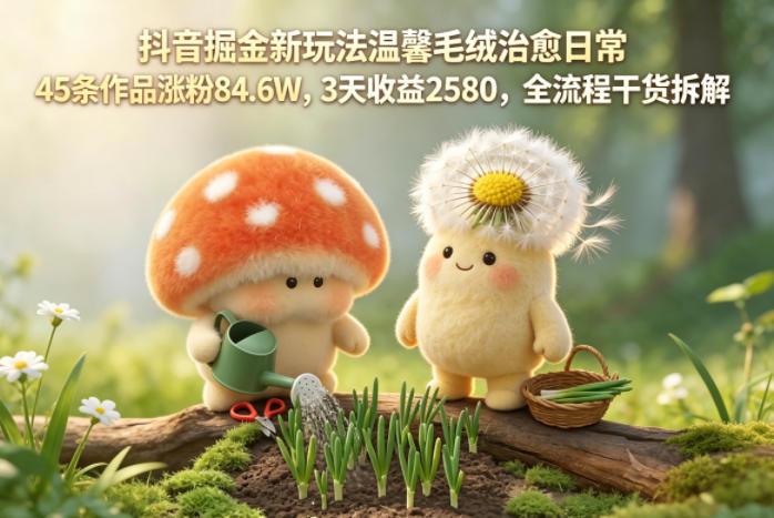 抖音掘金新玩法温馨毛绒治愈日常,45条作品涨粉84.6W,3天收益2580,全流程干货拆解-小明副业导航站