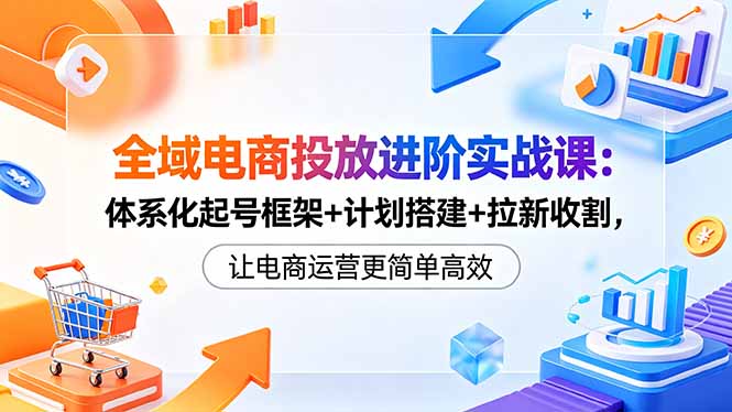 全域电商投放进阶实战课:体系化起号框架+计划搭建+拉新收割,让电商运营更简单高效-小明副业导航站