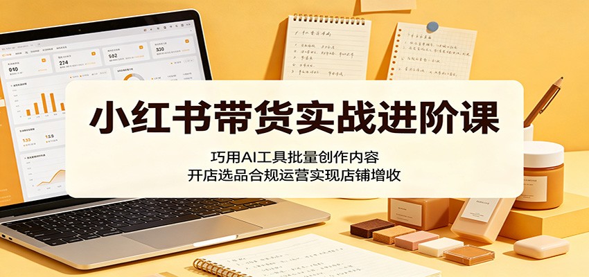 小红书带货实战进阶课：巧用AI工具批量创作内容，开店选品合规运营实现店铺增收-小明副业导航站